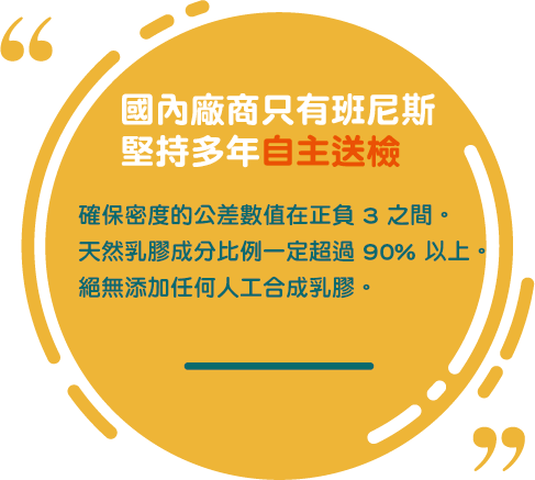 國內廠商只有班尼斯堅持多年自主送檢，確保天然乳膠成分比例一定超過90%以上，絕無添加任何人工合成乳膠。