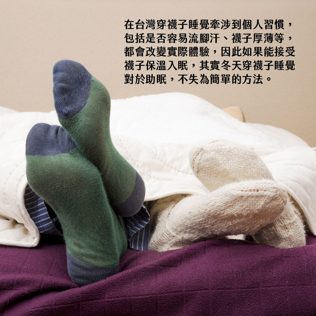 在台灣穿襪子睡覺牽涉到個人習慣，包括是否容易流腳汗、襪子厚薄等，都會改變實際體驗，因此如果能接受襪子保溫入眠，其實冬天穿襪子睡覺對於助眠，不失為簡單的方法。